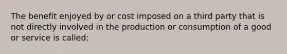 The benefit enjoyed by or cost imposed on a third party that is not directly involved in the production or consumption of a good or service is called: