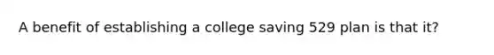 A benefit of establishing a college saving 529 plan is that it?