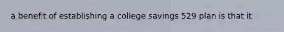 a benefit of establishing a college savings 529 plan is that it