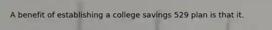 A benefit of establishing a college savings 529 plan is that it.