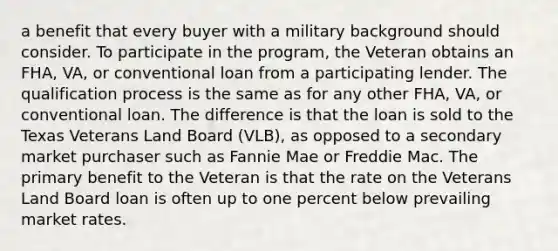 a benefit that every buyer with a military background should consider. To participate in the program, the Veteran obtains an FHA, VA, or conventional loan from a participating lender. The qualification process is the same as for any other FHA, VA, or conventional loan. The difference is that the loan is sold to the Texas Veterans Land Board (VLB), as opposed to a secondary market purchaser such as Fannie Mae or Freddie Mac. The primary benefit to the Veteran is that the rate on the Veterans Land Board loan is often up to one percent below prevailing market rates.