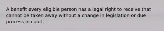 A benefit every eligible person has a legal right to receive that cannot be taken away without a change in legislation or due process in court.