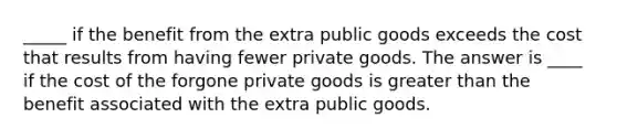 _____ if the benefit from the extra public goods exceeds the cost that results from having fewer private goods. The answer is ____ if the cost of the forgone private goods is greater than the benefit associated with the extra public goods.