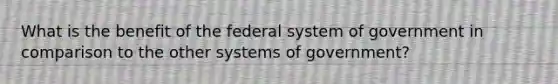 What is the benefit of the federal system of government in comparison to the other systems of government?