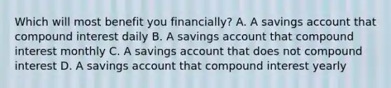 Which will most benefit you financially? A. A savings account that <a href='https://www.questionai.com/knowledge/k07TQ6sK1u-compound-interest' class='anchor-knowledge'>compound interest</a> daily B. A savings account that compound interest monthly C. A savings account that does not compound interest D. A savings account that compound interest yearly