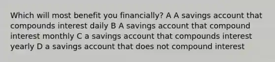 Which will most benefit you financially? A A savings account that compounds interest daily B A savings account that compound interest monthly C a savings account that compounds interest yearly D a savings account that does not compound interest