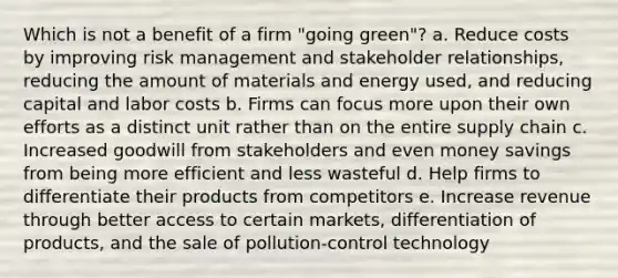 Which is not a benefit of a firm "going green"? a. Reduce costs by improving risk management and stakeholder relationships, reducing the amount of materials and energy used, and reducing capital and labor costs b. Firms can focus more upon their own efforts as a distinct unit rather than on the entire supply chain c. Increased goodwill from stakeholders and even money savings from being more efficient and less wasteful d. Help firms to differentiate their products from competitors e. Increase revenue through better access to certain markets, differentiation of products, and the sale of pollution-control technology