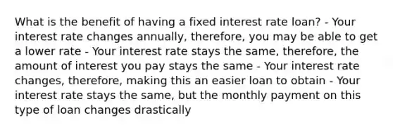 What is the benefit of having a fixed interest rate loan? - Your interest rate changes annually, therefore, you may be able to get a lower rate - Your interest rate stays the same, therefore, the amount of interest you pay stays the same - Your interest rate changes, therefore, making this an easier loan to obtain - Your interest rate stays the same, but the monthly payment on this type of loan changes drastically