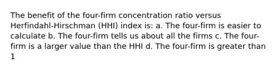 The benefit of the four-firm concentration ratio versus Herfindahl-Hirschman (HHI) index is: a. The four-firm is easier to calculate b. The four-firm tells us about all the firms c. The four-firm is a larger value than the HHI d. The four-firm is greater than 1