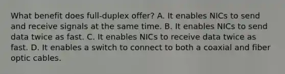 What benefit does full-duplex offer? A. It enables NICs to send and receive signals at the same time. B. It enables NICs to send data twice as fast. C. It enables NICs to receive data twice as fast. D. It enables a switch to connect to both a coaxial and fiber optic cables.