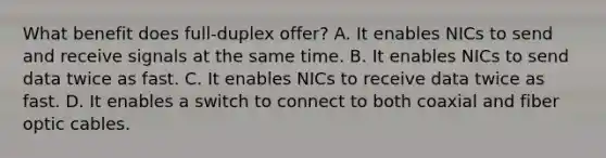 What benefit does full-duplex offer? A. It enables NICs to send and receive signals at the same time. B. It enables NICs to send data twice as fast. C. It enables NICs to receive data twice as fast. D. It enables a switch to connect to both coaxial and fiber optic cables.