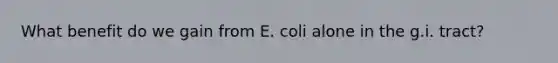 What benefit do we gain from E. coli alone in the g.i. tract?