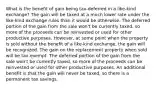 What is the benefit of gain being tax-deferred in a like-kind exchange? The gain will be taxed at a much lower rate under the like-kind exchange rules than it would be otherwise. The deferred portion of the gain from the sale won't be currently taxed, so more of the proceeds can be reinvested or used for other productive purposes. However, at some point when the property is sold without the benefit of a like-kind exchange, the gain will be recognized. The gain on the replacement property when sold will be tax-exempt. The deferred portion of the gain from the sale won't be currently taxed, so more of the proceeds can be reinvested or used for other productive purposes. An additional benefit is that the gain will never be taxed, so there is a permanent tax savings.