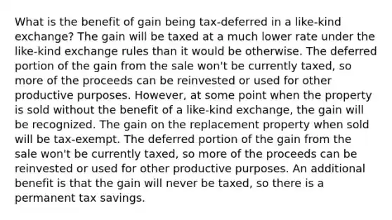 What is the benefit of gain being tax-deferred in a like-kind exchange? The gain will be taxed at a much lower rate under the like-kind exchange rules than it would be otherwise. The deferred portion of the gain from the sale won't be currently taxed, so more of the proceeds can be reinvested or used for other productive purposes. However, at some point when the property is sold without the benefit of a like-kind exchange, the gain will be recognized. The gain on the replacement property when sold will be tax-exempt. The deferred portion of the gain from the sale won't be currently taxed, so more of the proceeds can be reinvested or used for other productive purposes. An additional benefit is that the gain will never be taxed, so there is a permanent tax savings.