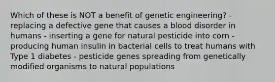 Which of these is NOT a benefit of genetic engineering? - replacing a defective gene that causes a blood disorder in humans - inserting a gene for natural pesticide into corn - producing human insulin in bacterial cells to treat humans with Type 1 diabetes - pesticide genes spreading from genetically modified organisms to natural populations