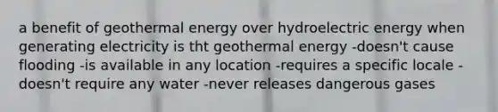 a benefit of geothermal energy over hydroelectric energy when generating electricity is tht geothermal energy -doesn't cause flooding -is available in any location -requires a specific locale -doesn't require any water -never releases dangerous gases