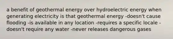 a benefit of <a href='https://www.questionai.com/knowledge/k0ByJmKmtu-geothermal-energy' class='anchor-knowledge'>geothermal energy</a> over hydroelectric energy when generating electricity is that geothermal energy -doesn't cause flooding -is available in any location -requires a specific locale -doesn't require any water -never releases dangerous gases