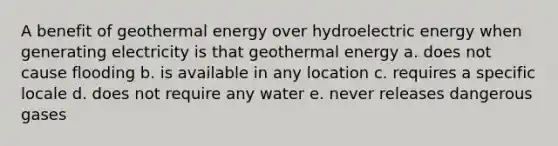 A benefit of geothermal energy over hydroelectric energy when generating electricity is that geothermal energy a. does not cause flooding b. is available in any location c. requires a specific locale d. does not require any water e. never releases dangerous gases