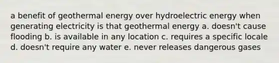 a benefit of geothermal energy over hydroelectric energy when generating electricity is that geothermal energy a. doesn't cause flooding b. is available in any location c. requires a specific locale d. doesn't require any water e. never releases dangerous gases