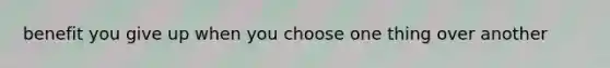 benefit you give up when you choose one thing over another