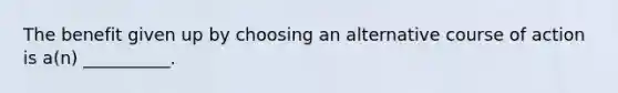 The benefit given up by choosing an alternative course of action is a(n) __________.