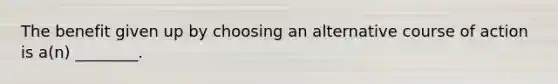 The benefit given up by choosing an alternative course of action is a(n) ________.