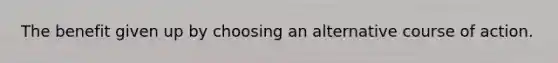 The benefit given up by choosing an alternative course of action.