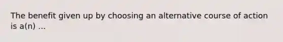 The benefit given up by choosing an alternative course of action is a(n) ...