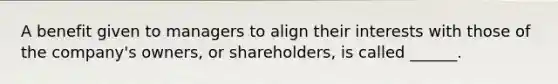 A benefit given to managers to align their interests with those of the company's owners, or shareholders, is called ______.