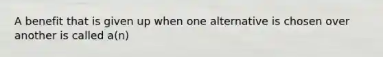 A benefit that is given up when one alternative is chosen over another is called a(n)