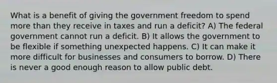 What is a benefit of giving the government freedom to spend more than they receive in taxes and run a deficit? A) The federal government cannot run a deficit. B) It allows the government to be flexible if something unexpected happens. C) It can make it more difficult for businesses and consumers to borrow. D) There is never a good enough reason to allow public debt.