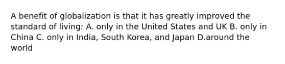 A benefit of globalization is that it has greatly improved the standard of living: A. only in the United States and UK B. only in China C. only in India, South Korea, and Japan D.around the world