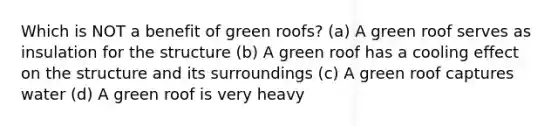 Which is NOT a benefit of green roofs? (a) A green roof serves as insulation for the structure (b) A green roof has a cooling effect on the structure and its surroundings (c) A green roof captures water (d) A green roof is very heavy