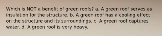 Which is NOT a benefit of green roofs? a. A green roof serves as insulation for the structure. b. A green roof has a cooling effect on the structure and its surroundings. c. A green roof captures water. d. A green roof is very heavy.