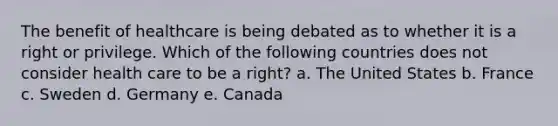 The benefit of healthcare is being debated as to whether it is a right or privilege. Which of the following countries does not consider health care to be a right? a. The United States b. France c. Sweden d. Germany e. Canada