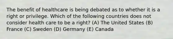 The benefit of healthcare is being debated as to whether it is a right or privilege. Which of the following countries does not consider health care to be a right? (A) The United States (B) France (C) Sweden (D) Germany (E) Canada