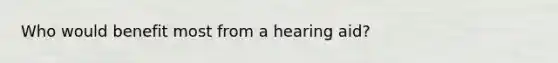 Who would benefit most from a hearing aid?