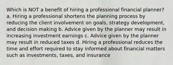 Which is NOT a benefit of hiring a professional financial planner? a. Hiring a professional shortens the planning process by reducing the client involvement on goals, strategy development, and <a href='https://www.questionai.com/knowledge/kuI1pP196d-decision-making' class='anchor-knowledge'>decision making</a> b. Advice given by the planner may result in increasing investment earnings c. Advice given by the planner may result in reduced taxes d. Hiring a professional reduces the time and effort required to stay informed about financial matters such as investments, taxes, and insurance