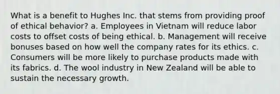 What is a benefit to Hughes Inc. that stems from providing proof of ethical behavior? a. Employees in Vietnam will reduce labor costs to offset costs of being ethical. b. Management will receive bonuses based on how well the company rates for its ethics. c. Consumers will be more likely to purchase products made with its fabrics. d. The wool industry in New Zealand will be able to sustain the necessary growth.