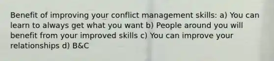 Benefit of improving your conflict management skills: a) You can learn to always get what you want b) People around you will benefit from your improved skills c) You can improve your relationships d) B&C