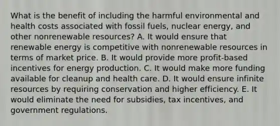 What is the benefit of including the harmful environmental and health costs associated with fossil fuels, nuclear energy, and other nonrenewable resources? A. It would ensure that renewable energy is competitive with nonrenewable resources in terms of market price. B. It would provide more profit-based incentives for energy production. C. It would make more funding available for cleanup and health care. D. It would ensure infinite resources by requiring conservation and higher efficiency. E. It would eliminate the need for subsidies, tax incentives, and government regulations.