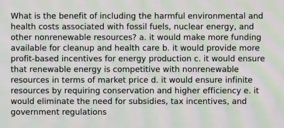 What is the benefit of including the harmful environmental and health costs associated with fossil fuels, nuclear energy, and other nonrenewable resources? a. it would make more funding available for cleanup and health care b. it would provide more profit-based incentives for energy production c. it would ensure that renewable energy is competitive with nonrenewable resources in terms of market price d. it would ensure infinite resources by requiring conservation and higher efficiency e. it would eliminate the need for subsidies, tax incentives, and government regulations