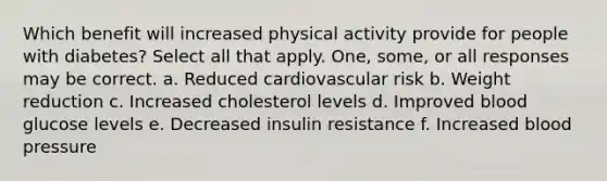 Which benefit will increased physical activity provide for people with diabetes? Select all that apply. One, some, or all responses may be correct. a. Reduced cardiovascular risk b. Weight reduction c. Increased cholesterol levels d. Improved blood glucose levels e. Decreased insulin resistance f. Increased blood pressure