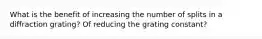 What is the benefit of increasing the number of splits in a diffraction grating? Of reducing the grating constant?