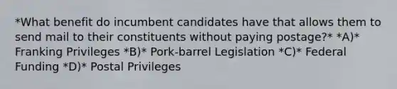 *What benefit do incumbent candidates have that allows them to send mail to their constituents without paying postage?* *A)* Franking Privileges *B)* Pork-barrel Legislation *C)* Federal Funding *D)* Postal Privileges