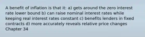 A benefit of inflation is that it: a) gets around the zero interest rate lower bound b) can raise nominal interest rates while keeping real interest rates constant c) benefits lenders in fixed contracts d) more accurately reveals relative price changes Chapter 34