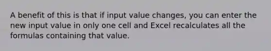 A benefit of this is that if input value changes, you can enter the new input value in only one cell and Excel recalculates all the formulas containing that value.