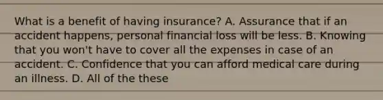 What is a benefit of having insurance? A. Assurance that if an accident happens, personal financial loss will be less. B. Knowing that you won't have to cover all the expenses in case of an accident. C. Confidence that you can afford medical care during an illness. D. All of the these