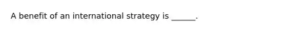 A benefit of an international strategy is ______.