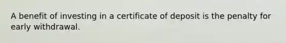 A benefit of investing in a certificate of deposit is the penalty for early withdrawal.